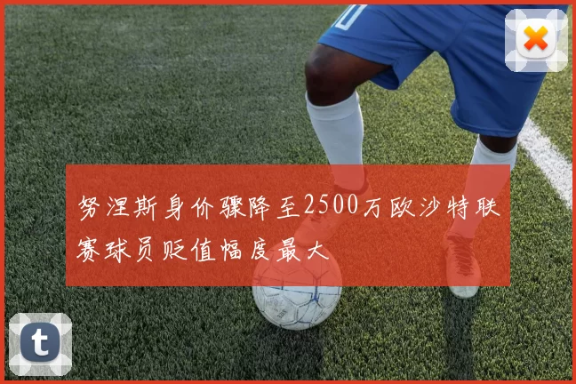 努涅斯身价骤降至2500万欧沙特联赛球员贬值幅度最大