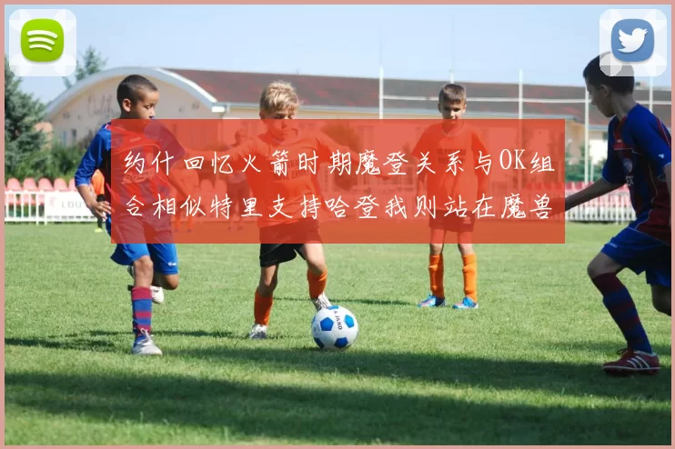 约什回忆火箭时期魔登关系与OK组合相似特里支持哈登我则站在魔兽一边