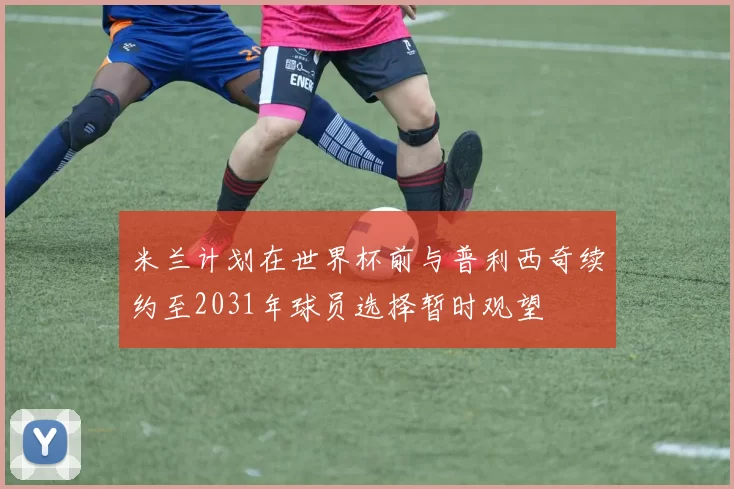 米兰计划在世界杯前与普利西奇续约至2031年球员选择暂时观望