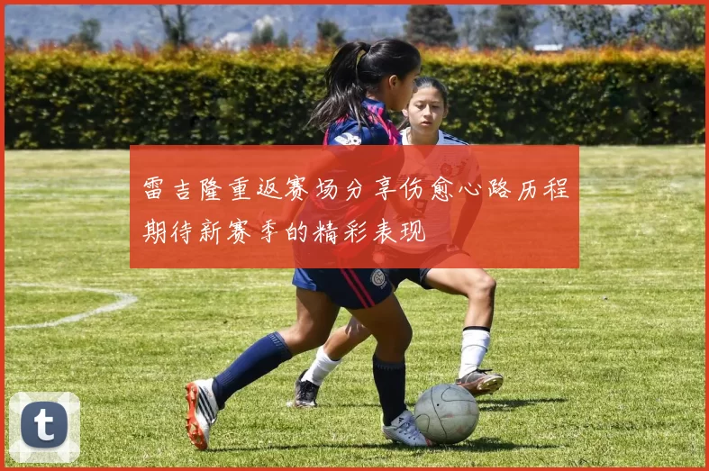 雷吉隆重返赛场分享伤愈心路历程期待新赛季的精彩表现