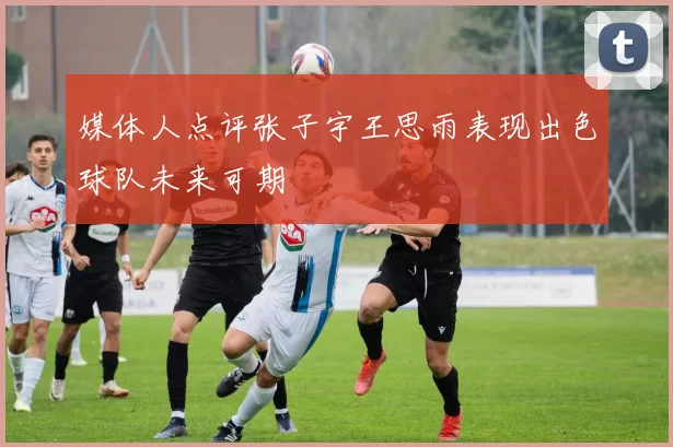 媒体人点评张子宇王思雨表现出色球队未来可期