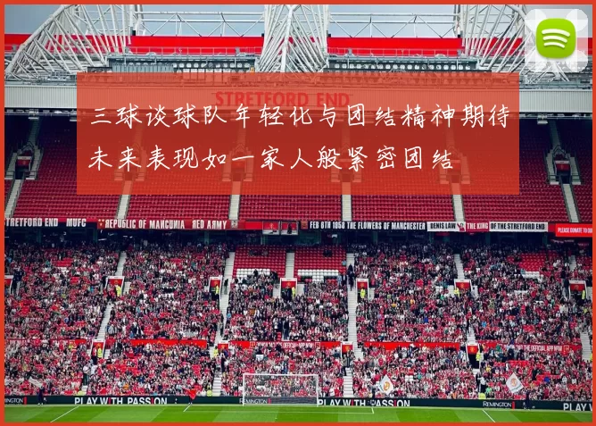 三球谈球队年轻化与团结精神期待未来表现如一家人般紧密团结