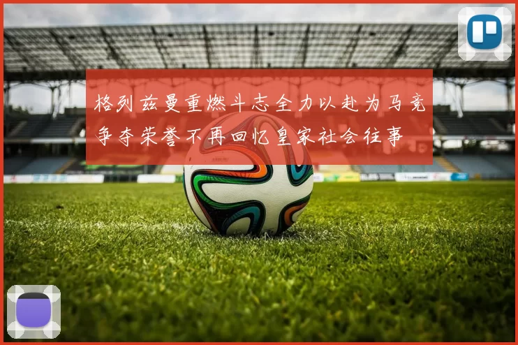 格列兹曼重燃斗志全力以赴为马竞争夺荣誉不再回忆皇家社会往事
