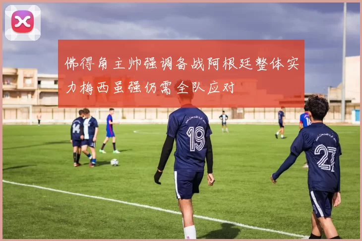 佛得角主帅强调备战阿根廷整体实力梅西虽强仍需全队应对