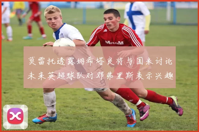 莫雷托透露姆希塔良将与国米讨论未来英超球队对邓弗里斯表示兴趣