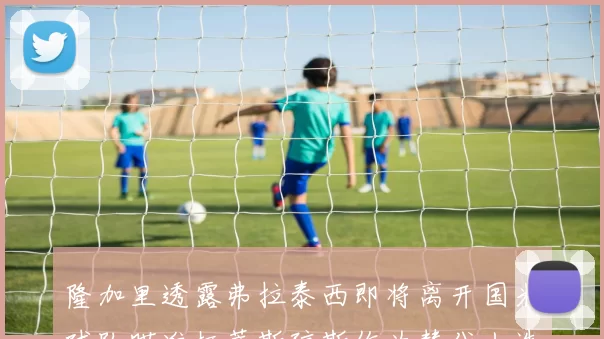 隆加里透露弗拉泰西即将离开国米球队瞄准柯蒂斯琼斯作为替代人选