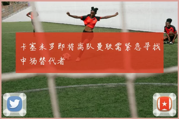 卡塞米罗即将离队曼联需紧急寻找中场替代者