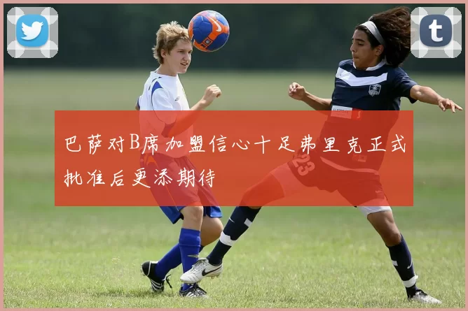 巴萨对B席加盟信心十足弗里克正式批准后更添期待