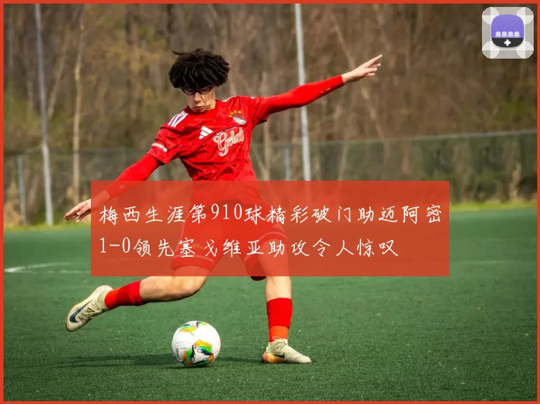 梅西生涯第910球精彩破门助迈阿密1-0领先塞戈维亚助攻令人惊叹