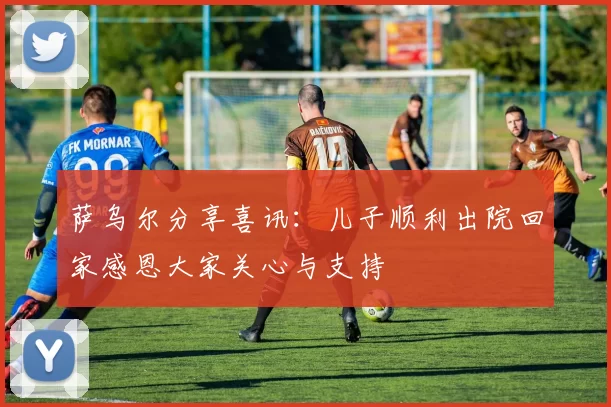 萨乌尔分享喜讯：儿子顺利出院回家感恩大家关心与支持