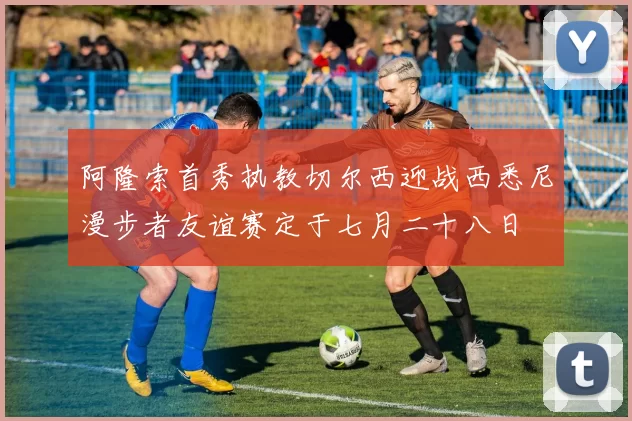 阿隆索首秀执教切尔西迎战西悉尼漫步者友谊赛定于七月二十八日