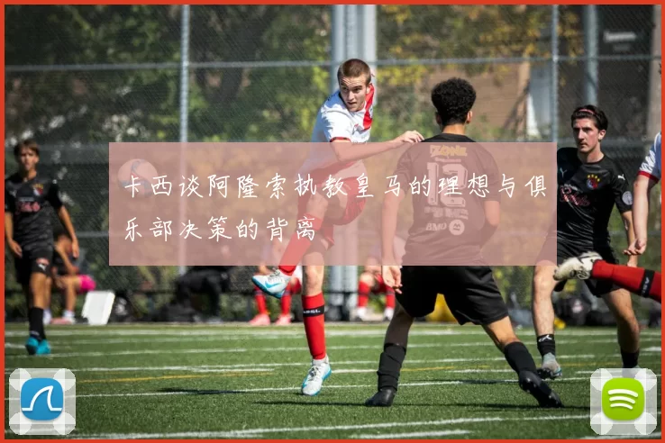 卡西谈阿隆索执教皇马的理想与俱乐部决策的背离