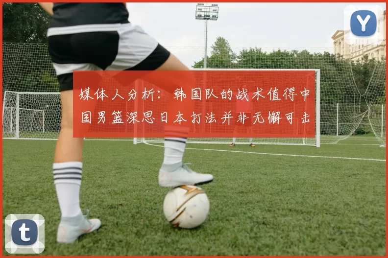 媒体人分析：韩国队的战术值得中国男篮深思日本打法并非无懈可击