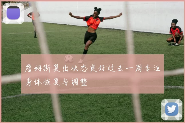 詹姆斯复出状态良好过去一周专注身体恢复与调整