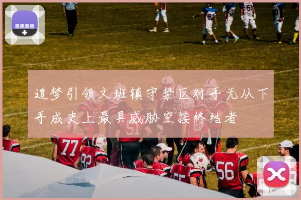追梦引领文班镇守禁区对手无从下手成史上最具威胁空接终结者